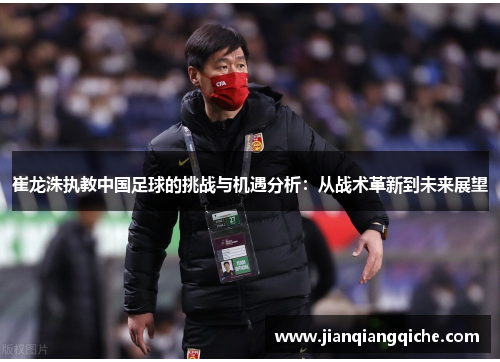 崔龙洙执教中国足球的挑战与机遇分析：从战术革新到未来展望